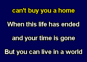 can't buy you a home
When this life has ended
and your time is gone

But you can live in a world