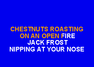 CHESTNUTS ROASTING

ON AN OPEN FIRE
JACK FROST

NIPPING AT YOUR NOSE
