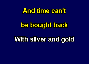 And time can't

be bought back

With silver and gold