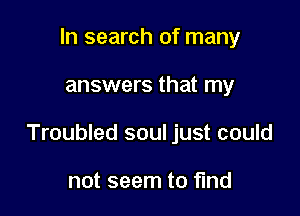 In search of many

answers that my

Troubled soul just could

not seem to find