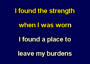I found the strength

when l was worn

lfound a place to

leave my burdens