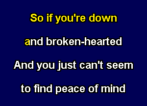 So if you're down

and broken-hearted

And you just can't seem

to fund peace of mind