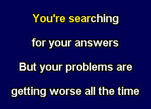 You're searching
for your answers

But your problems are

getting worse all the time