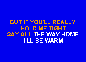 BUT IF YOU'LL REALLY

HOLD ME TIGHT
SAY ALL THE WAY HOME

I'LL BE WARM