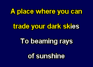 A place where you can

trade your dark skies

To beaming rays

of sunshine