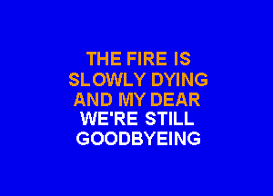 THE FIRE IS
SLOWLY DYING

AND MY DEAR
WE'RE STILL

GOODBYEING
