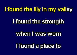 I found the lily in my valley
lfound the strength

when I was worn

I found a place to