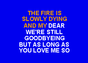 THE FIRE IS
SLOWLY DYING

AND MY DEAR

WE'RE STILL
GOODBYEING

BUT AS LONG AS
YOU LOVE ME SO