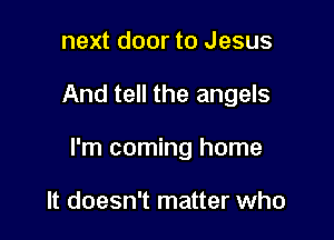 next door to Jesus

And tell the angels

I'm coming home

It doesn't matter who