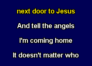 next door to Jesus

And tell the angels

I'm coming home

It doesn't matter who