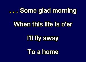 . . . Some glad morning

When this life is o'er

I'll fly away

To a home