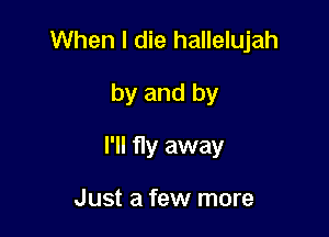 When I die hallelujah

by and by

I'll fly away

Just a few more