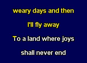 weary days and then

I'll fly away

To a land where joys

shall never end