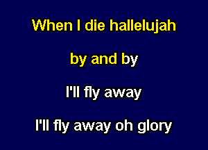 When I die hallelujah
by and by
I'll fly away

I'll fly away oh glory