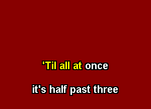 'Til all at once

it's half past three