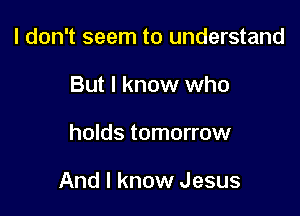 I don't seem to understand
But I know who

holds tomorrow

And I know Jesus