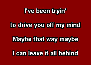 I've been tryin'

to drive you off my mind

Maybe that way maybe

I can leave it all behind