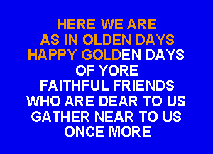 HERE WE ARE

AS IN OLDEN DAYS
HAPPY GOLDEN DAYS

OF YORE
FAITHFUL FRIENDS

WHO ARE DEAR TO US

GATHER NEAR TO US
ONCE MORE