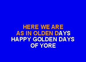 HERE WE ARE

AS IN OLDEN DAYS
HAPPY GOLDEN DAYS

OF YORE