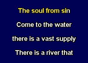 The soul from sin

Come to the water

there is a vast supply

There is a river that