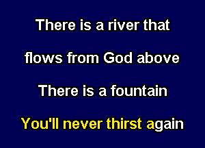 There is a river that
flows from God above

There is a fountain

You'll never thirst again