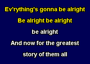 Ev'rything's gonna be alright
Be alright be alright
be alright

And now for the greatest

story of them all