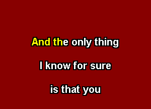 And the only thing

I know for sure

is that you