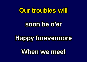 Our troubles will

soon be o'er

Happy forevermore

When we meet