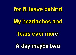 for I'll leave behind
My heartaches and

tears ever more

A day maybe two