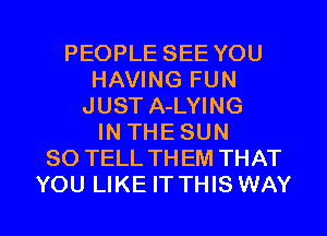 PEOPLE SEE YOU
HAVING FUN
JUST A-LYING
IN THESUN
SO TELL TH EM THAT

YOU LIKE IT THIS WAY I