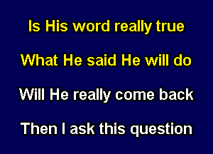 Is His word really true
What He said He will do

Will He really come back

Then I ask this question
