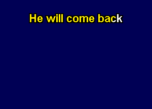 He will come back