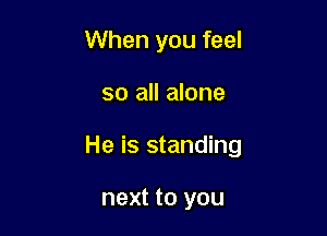 When you feel

so all alone

He is standing

next to you