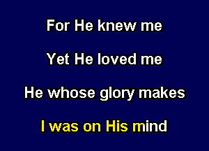 For He knew me

Yet He loved me

He whose glory makes

I was on His mind