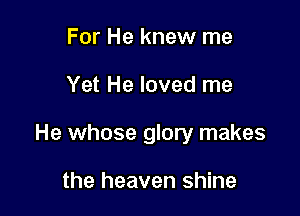 For He knew me

Yet He loved me

He whose glory makes

the heaven shine
