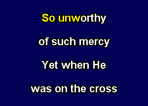 So unworthy

of such mercy

Yet when He

was on the cross