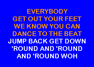 EVERYBODY
GET OUT YOUR FEET
WE KNOW YOU CAN
DANCETO THE BEAT
JUMP BACK GET DOWN
'ROUND AND 'ROUND
AND 'ROUND WOH