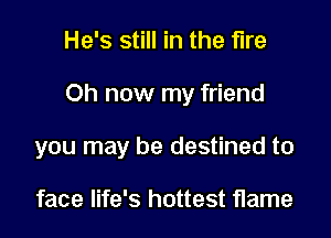He's still in the fire

Oh now my friend

you may be destined to

face life's hottest flame