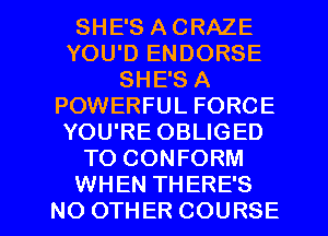 SHE'S A CRAZE
YOU'D ENDORSE
SHE'S A
POWERFUL FORCE
YOU'RE OBLIGED
TO CONFORM

WHEN THERE'S
NO OTHER COURSE l