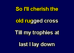 So I'll cherish the

old rugged cross

Till my trophies at

last I lay down