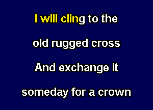 I will cling to the

old rugged cross

And exchange it

someday for a crown