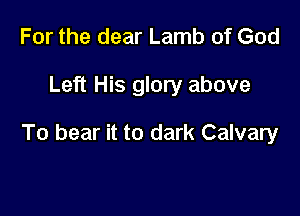 For the dear Lamb of God

Left His glory above

To bear it to dark Calvary