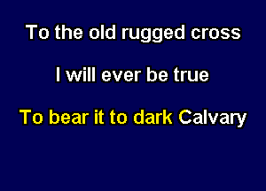 To the old rugged cross

I will ever be true

To bear it to dark Calvary