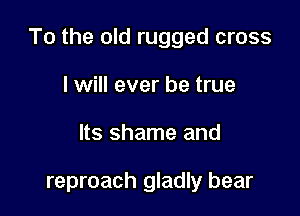 To the old rugged cross

I will ever be true
Its shame and

reproach gladly bear