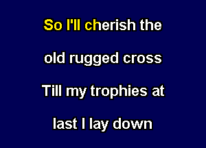 So I'll cherish the

old rugged cross

Till my trophies at

last I lay down