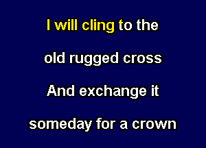 I will cling to the

old rugged cross

And exchange it

someday for a crown