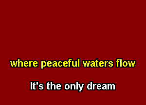 where peaceful waters flow

It's the only dream
