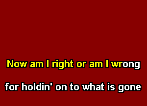 Now am I right or am I wrong

for holdin' on to what is gone