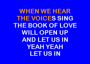 WHEN WE HEAR
THEVOICES SING
THE BOOK OF LOVE
WILLOPEN UP
AND LET US IN

YEAH YEAH
LET US IN