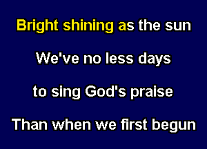 Bright shining as the sun
We've no less days
to sing God's praise

Than when we first begun